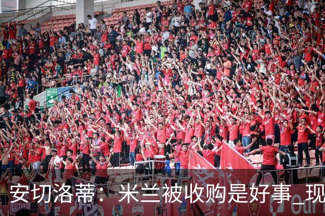 安切洛蒂：米兰被收购是好事 现在不谈回米兰可能