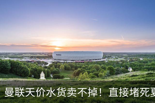 曼联天价水货卖不掉！直接堵死夏窗的路，22球神锋干看着却签不了