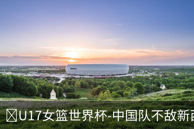 🏀U17女篮世界杯-中国队不敌新西兰第6名收官 李沅珊13分