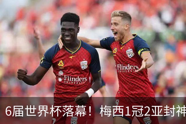 6届世界杯落幕！梅西1冠2亚封神，39岁留唯一遗憾，斯帅太戳心了